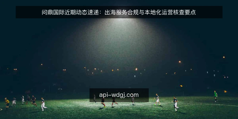 问鼎国际近期动态速递：出海服务合规与本地化运营核查要点 — 为何此刻需要核查 配图